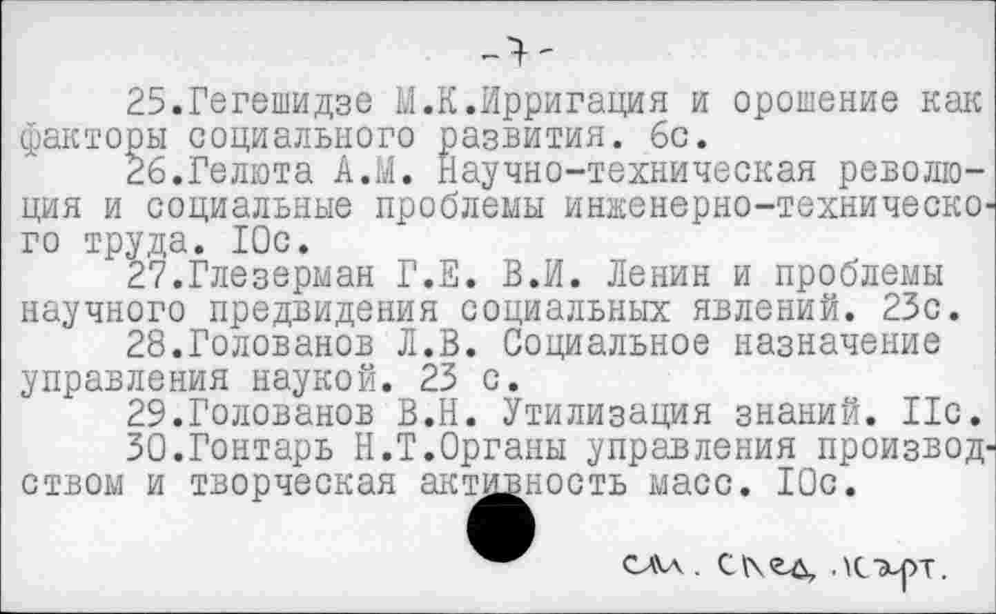 ﻿25.	Гегешидзе М.К.Ирригация и орошение как факторы социального развития, бс.
26.	Гелюта А.М. Научно-техническая революция и социальные проблемы инженерно-техническо' го труда. Юс.
27.	Глезерман Г.Е. В.И. Ленин и проблемы научного предвидения социальных явлений. 23с.
28.	Голованов Л.В. Социальное назначение управления наукой. 23 с.
29.	Голованов В.Н. Утилизация знаний. 11с.
30.	Гонтарь Н.Т.Органы управления производ' ством и творческая актрностъ масс. Юс.
С А А С К О А \ Г гчт